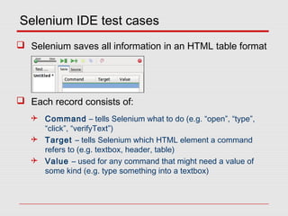 Selenium IDE test cases
 Selenium saves all information in an HTML table format
 Each record consists of:
 Command – tells Selenium what to do (e.g. “open”, “type”,
“click”, “verifyText”)
 Target – tells Selenium which HTML element a command
refers to (e.g. textbox, header, table)
 Value – used for any command that might need a value of
some kind (e.g. type something into a textbox)
 