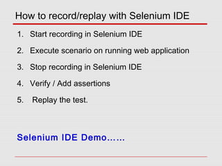 How to record/replay with Selenium IDE
1. Start recording in Selenium IDE
2. Execute scenario on running web application
3. Stop recording in Selenium IDE
4. Verify / Add assertions
5. Replay the test.
Selenium IDE Demo……
 