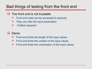 Bad things of testing from the front end
 The front end is not trustable
 Front end code can be accessed to anybody
 They can infer the input parameters
 Crafted requests!
 Demo
 Front end limits the length of the input values
 Front end limits the content of the input values
 Front end limits the combination of the input values
 
