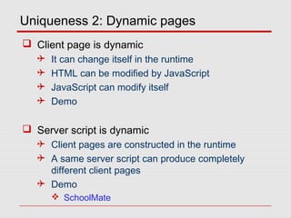 Uniqueness 2: Dynamic pages
 Client page is dynamic
 It can change itself in the runtime
 HTML can be modified by JavaScript
 JavaScript can modify itself
 Demo
 Server script is dynamic
 Client pages are constructed in the runtime
 A same server script can produce completely
different client pages
 Demo
 SchoolMate
 