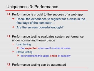 Uniqueness 3: Performance
 Performance is crucial to the success of a web app
 Recall the experience to register for a class in the
first days of the semester…
 Are the servers powerful enough?
 Performance testing evaluates system performance
under normal and heavy usage
 Load testing
 For expected concurrent number of users
 Stress testing
 To understand the upper limits of capacity
 Performance testing can be automated
 