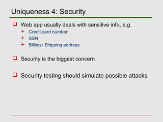 Uniqueness 4: Security
 Web app usually deals with sensitive info, e.g.
 Credit card number
 SSN
 Billing / Shipping address
 Security is the biggest concern
 Security testing should simulate possible attacks
 