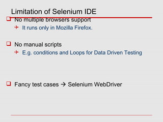 Limitation of Selenium IDE
 No multiple browsers support
 It runs only in Mozilla Firefox.
 No manual scripts
 E.g. conditions and Loops for Data Driven Testing
 Fancy test cases  Selenium WebDriver
 