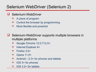 Selenium WebDriver (Selenium 2)
 Selenium-WebDriver
 A piece of program
 Control the browser by programming
 More flexible and powerful
 Selenium-WebDriver supports multiple browsers in
multiple platforms
 Google Chrome 12.0.712.0+
 Internet Explorer 6+
 Firefox 3.0+
 Opera 11.5+
 Android – 2.3+ for phones and tablets
 iOS 3+ for phones
 iOS 3.2+ for tablets
 