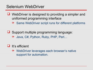 Selenium WebDriver
 WebDriver is designed to providing a simpler and
uniformed programming interface
 Same WebDriver script runs for different platforms
 Support multiple programming language:
 Java, C#, Python, Ruby, PHP, Perl…
 It’s efficient
 WebDriver leverages each browser’s native
support for automation.
 