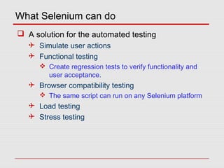 What Selenium can do
 A solution for the automated testing
 Simulate user actions
 Functional testing
 Create regression tests to verify functionality and
user acceptance.
 Browser compatibility testing
 The same script can run on any Selenium platform
 Load testing
 Stress testing
 