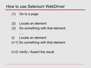 How to use Selenium WebDriver
(1) Go to a page
(2) Locate an element
(3) Do something with that element
......
(i) Locate an element
(i+1) Do something with that element
(i+2) Verify / Assert the result
 