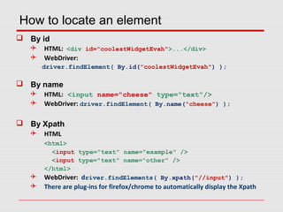 How to locate an element
 By id
 HTML: <div id="coolestWidgetEvah">...</div>
 WebDriver:
driver.findElement( By.id("coolestWidgetEvah") );
 By name
 HTML: <input name="cheese" type="text"/>
 WebDriver: driver.findElement( By.name("cheese") );
 By Xpath
 HTML
<html>
<input type="text" name="example" />
<input type="text" name="other" />
</html>
 WebDriver: driver.findElements( By.xpath("//input") );
 There are plug-ins for firefox/chrome to automatically display the Xpath
 