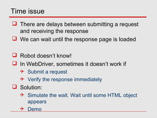 Time issue
 There are delays between submitting a request
and receiving the response
 We can wait until the response page is loaded
 Robot doesn’t know!
 In WebDriver, sometimes it doesn’t work if
 Submit a request
 Verify the response immediately
 Solution:
 Simulate the wait. Wait until some HTML object
appears
 Demo
 