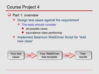 Course Project 4
 Part 1: overview
 Design test cases against the requirement
 The tests should consider
 all possible cases
 equivalence class partitioning
 Implement Selenium WebDriver Script for “Add
new class”
Your testYour test
casescases
Your testYour test
casescases
Your WebDriverYour WebDriver
test templatetest template
Your WebDriverYour WebDriver
test templatetest template
inputinputinputinput outputoutputoutputoutput
TestTest
resultsresults
TestTest
resultsresults
 
