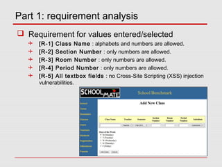 Part 1: requirement analysis
 Requirement for values entered/selected
 [R-1] Class Name : alphabets and numbers are allowed.
 [R-2] Section Number : only numbers are allowed.
 [R-3] Room Number : only numbers are allowed.
 [R-4] Period Number : only numbers are allowed.
 [R-5] All textbox fields : no Cross-Site Scripting (XSS) injection
vulnerabilities.
 