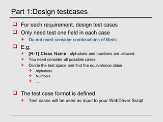 Part 1:Design testcases
 For each requirement, design test cases
 Only need test one field in each case
 Do not need consider combinations of fileds
 E.g.
 [R-1] Class Name : alphabets and numbers are allowed.
 You need consider all possible cases
 Divide the test space and find the equivalence class
 Alphabets
 Numbers
 ….
 The test case format is defined
 Test cases will be used as input to your WebDriver Script
 