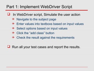Part 1: Implement WebDriver Script
 In WebDriver script, Simulate the user action
 Navigate to the subject page
 Enter values into textboxs based on input values
 Select options based on input values
 Click the “add class” button
 Check the result against the requirements
 Run all your test cases and report the results.
 