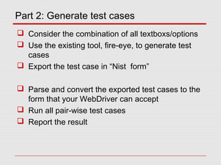 Part 2: Generate test cases
 Consider the combination of all textboxs/options
 Use the existing tool, fire-eye, to generate test
cases
 Export the test case in “Nist form”
 Parse and convert the exported test cases to the
form that your WebDriver can accept
 Run all pair-wise test cases
 Report the result
 
