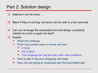 Part 2: Solution design
 Selenium can do more …
 Black Friday is coming, hot items can be sold in a few seconds
 Can you leverage the automated tool and design a practical
solution to score a super hot deal?
 Explain
 What’s the challenge
 What’s the possible cases to handle and how?
 In stock
 Out of stock
 Your shopping cart may be reset under what conditions…
 How to add it into your shopping cart asap
 How you are going to cooperate with the automated tool
 
