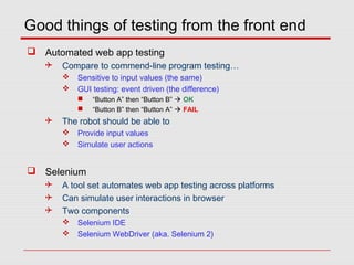 Good things of testing from the front end
 Automated web app testing
 Compare to commend-line program testing…
 Sensitive to input values (the same)
 GUI testing: event driven (the difference)
 “Button A” then “Button B”  OK
 “Button B” then “Button A”  FAIL
 The robot should be able to
 Provide input values
 Simulate user actions
 Selenium
 A tool set automates web app testing across platforms
 Can simulate user interactions in browser
 Two components
 Selenium IDE
 Selenium WebDriver (aka. Selenium 2)
 