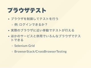 ブラウザテスト
ブラウザを制御してテストを行う
例: ログインできるか？
実際のブラウザに近い挙動でテストが行える
ほかのサービスと併用でいろんなブラウザでテス
トできる
Selenium Grid
BrowserStack/CrossBrowserTesting
 