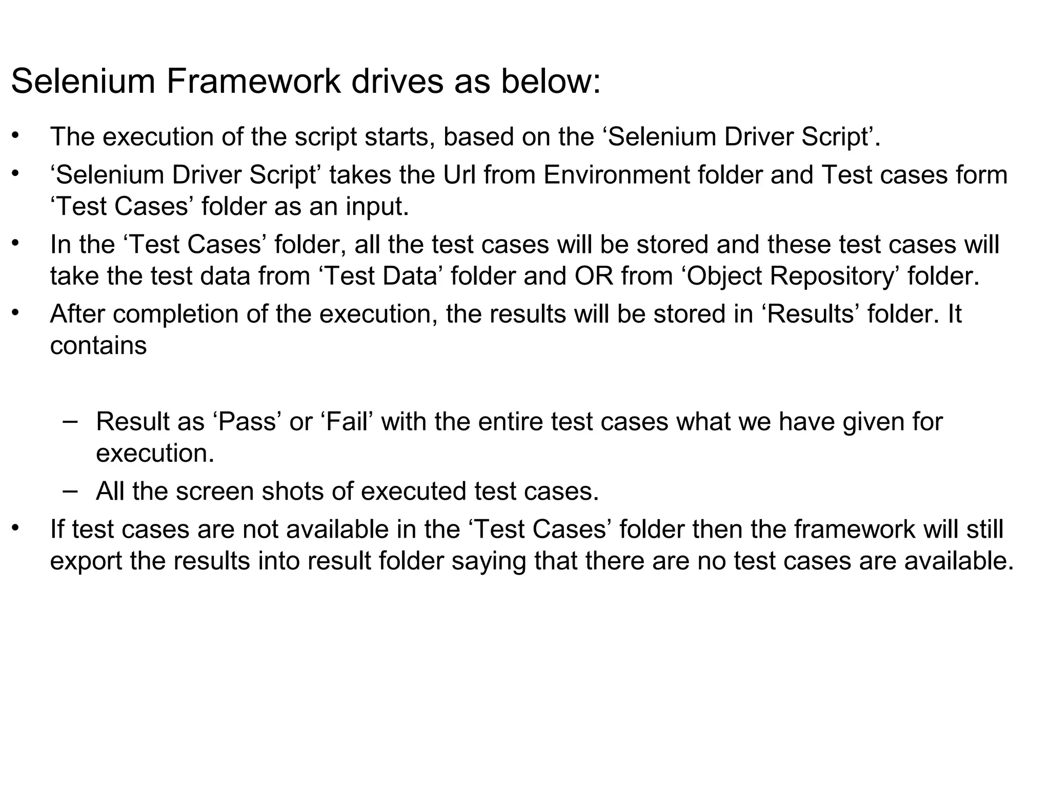 Selenium Framework drives as below:
• The execution of the script starts, based on the ‘Selenium Driver Script’.
• ‘Selenium Driver Script’ takes the Url from Environment folder and Test cases form
‘Test Cases’ folder as an input.
• In the ‘Test Cases’ folder, all the test cases will be stored and these test cases will
take the test data from ‘Test Data’ folder and OR from ‘Object Repository’ folder.
• After completion of the execution, the results will be stored in ‘Results’ folder. It
contains
– Result as ‘Pass’ or ‘Fail’ with the entire test cases what we have given for
execution.
– All the screen shots of executed test cases.
• If test cases are not available in the ‘Test Cases’ folder then the framework will still
export the results into result folder saying that there are no test cases are available.
 