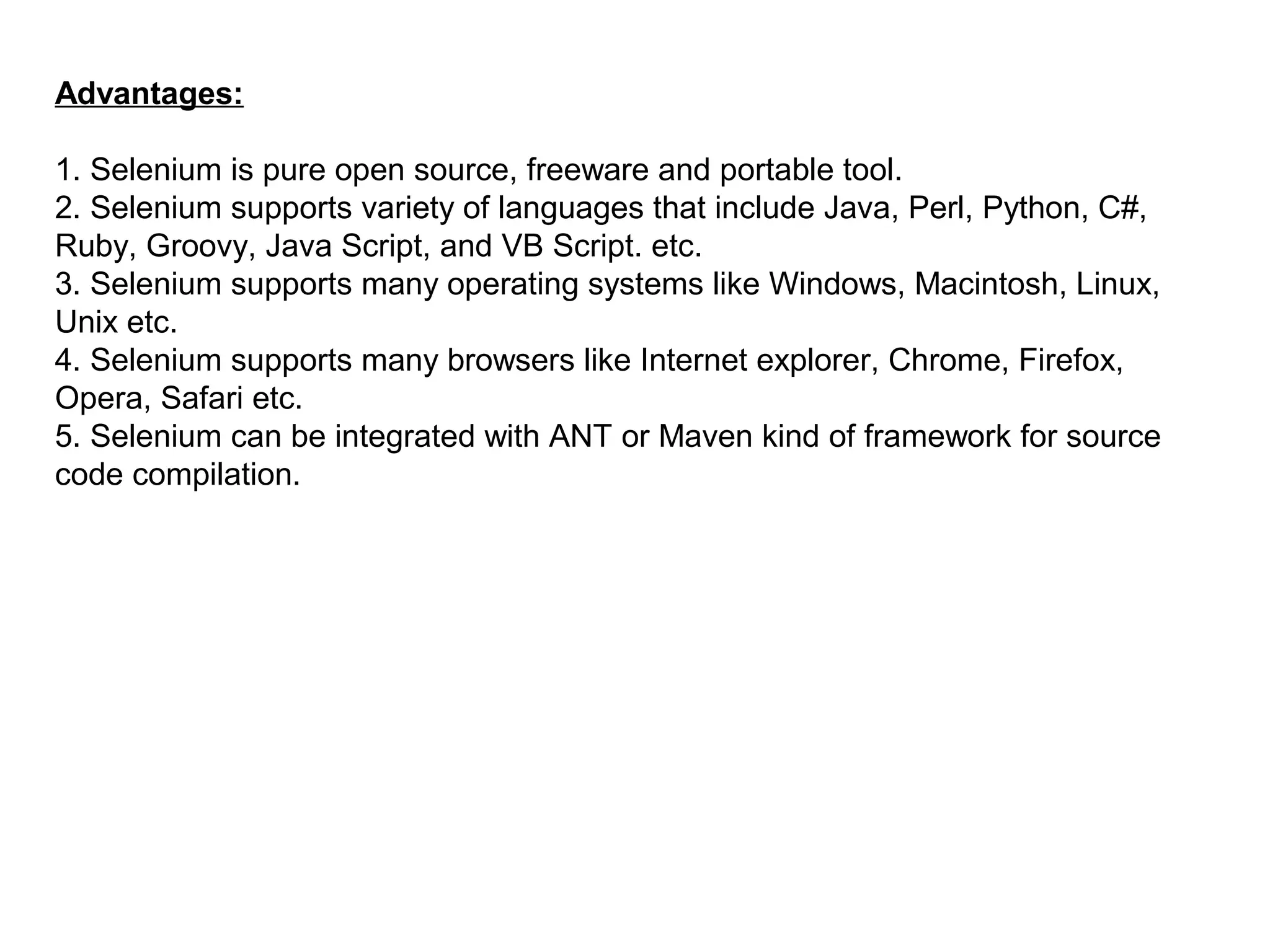 Advantages:
1. Selenium is pure open source, freeware and portable tool.
2. Selenium supports variety of languages that include Java, Perl, Python, C#,
Ruby, Groovy, Java Script, and VB Script. etc.
3. Selenium supports many operating systems like Windows, Macintosh, Linux,
Unix etc.
4. Selenium supports many browsers like Internet explorer, Chrome, Firefox,
Opera, Safari etc.
5. Selenium can be integrated with ANT or Maven kind of framework for source
code compilation.
 
