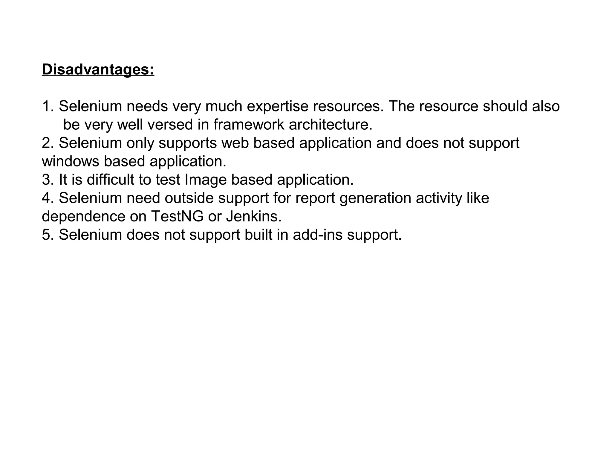 Disadvantages:
1. Selenium needs very much expertise resources. The resource should also
be very well versed in framework architecture.
2. Selenium only supports web based application and does not support
windows based application.
3. It is difficult to test Image based application.
4. Selenium need outside support for report generation activity like
dependence on TestNG or Jenkins.
5. Selenium does not support built in add-ins support.
 