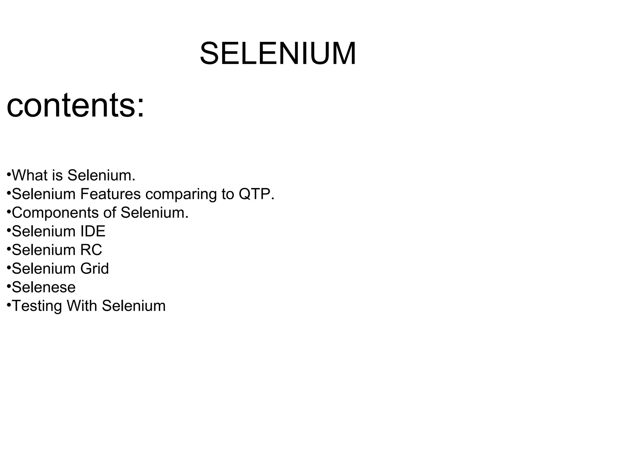 SELENIUM
contents:
•What is Selenium.
•Selenium Features comparing to QTP.
•Components of Selenium.
•Selenium IDE
•Selenium RC
•Selenium Grid
•Selenese
•Testing With Selenium
 