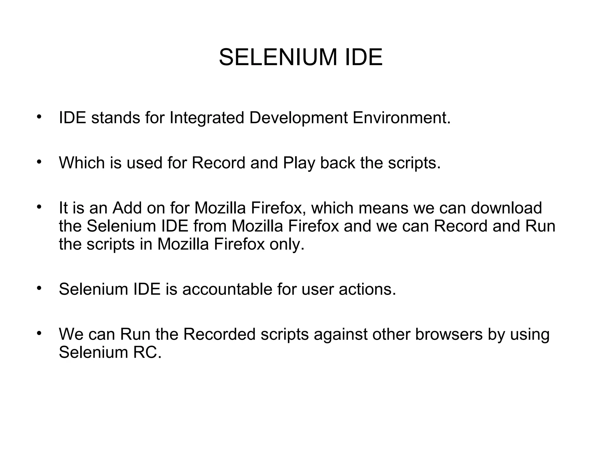 SELENIUM IDE
• IDE stands for Integrated Development Environment.
• Which is used for Record and Play back the scripts.
• It is an Add on for Mozilla Firefox, which means we can download
the Selenium IDE from Mozilla Firefox and we can Record and Run
the scripts in Mozilla Firefox only.
• Selenium IDE is accountable for user actions.
• We can Run the Recorded scripts against other browsers by using
Selenium RC.
 