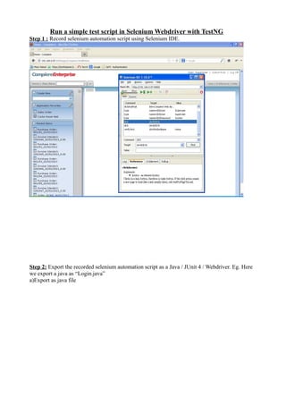 Run a simple test script in Selenium Webdriver with TestNG
Step 1 : Record selenium automation script using Selenium IDE.
Step 2: Export the recorded selenium automation script as a Java / JUnit 4 / Webdriver. Eg. Here
we export a java as “Login.java”
a)Export as java file
 