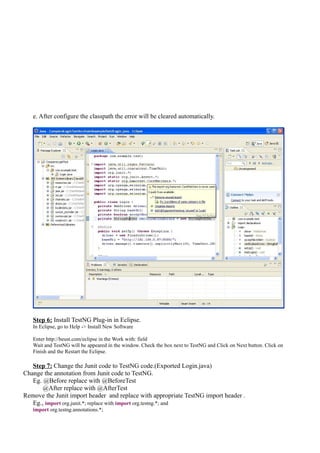 e. After configure the classpath the error will be cleared automatically.
Step 6: Install TestNG Plug-in in Eclipse.
In Eclipse, go to Help -> Install New Software
Enter http://beust.com/eclipse in the Work with: field
Wait and TestNG will be appeared in the window. Check the box next to TestNG and Click on Next button. Click on
Finish and the Restart the Eclipse.
Step 7: Change the Junit code to TestNG code.(Exported Login.java)
Change the annotation from Junit code to TestNG.
Eg. @Before replace with @BeforeTest
@After replace with @AfterTest
Remove the Junit import header and replace with appropriate TestNG import header .
Eg., import org.junit.*; replace with import org.testng.*; and
import org.testng.annotations.*;
 