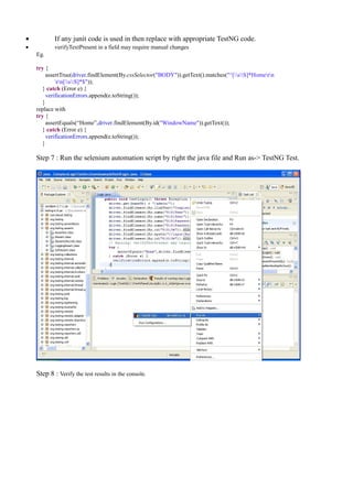• If any junit code is used in then replace with appropriate TestNG code.
• verifyTextPresent in a field may require manual changes
Eg.
try {
assertTrue(driver.findElement(By.cssSelector("BODY")).getText().matches("^[sS]*Homern
rn[sS]*$"));
} catch (Error e) {
verificationErrors.append(e.toString());
}
replace with
try {
assertEquals(“Home”,driver.findElement(By.id("WindowName")).getText());
} catch (Error e) {
verificationErrors.append(e.toString());
}
Step 7 : Run the selenium automation script by right the java file and Run as-> TestNG Test.
Step 8 : Verify the test results in the console.
 