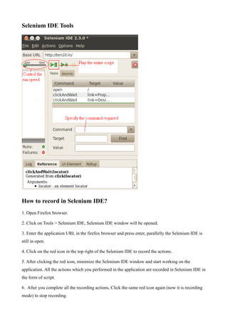 Selenium IDE Tools
How to record in Selenium IDE?
1. Open Firefox browser.
2. Click on Tools > Selenium IDE, Selenium IDE window will be opened.
3. Enter the application URL in the firefox browser and press enter, parallelly the Selenium IDE is
still in open.
4. Click on the red icon in the top right of the Selenium IDE to record the actions.
5. After clicking the red icon, minimize the Selenium IDE window and start working on the
application. All the actions which you performed in the application are recorded in Selenium IDE in
the form of script.
6. After you complete all the recording actions, Click the same red icon again (now it is recording
mode) to stop recording.
 