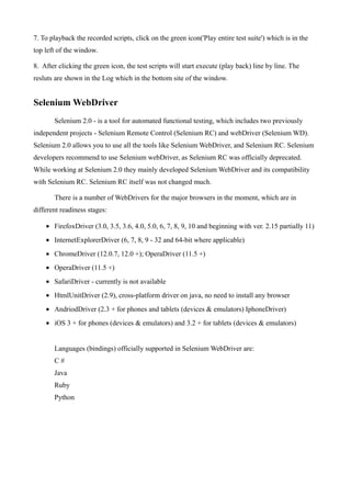 7. To playback the recorded scripts, click on the green icon('Play entire test suite') which is in the
top left of the window.
8. After clicking the green icon, the test scripts will start execute (play back) line by line. The
resluts are shown in the Log which in the bottom site of the window.
Selenium WebDriver
Selenium 2.0 - is a tool for automated functional testing, which includes two previously
independent projects - Selenium Remote Control (Selenium RC) and webDriver (Selenium WD).
Selenium 2.0 allows you to use all the tools like Selenium WebDriver, and Selenium RC. Selenium
developers recommend to use Selenium webDriver, as Selenium RC was officially deprecated.
While working at Selenium 2.0 they mainly developed Selenium WebDriver and its compatibility
with Selenium RC. Selenium RC itself was not changed much.
There is a number of WebDrivers for the major browsers in the moment, which are in
different readiness stages:
• FirefoxDriver (3.0, 3.5, 3.6, 4.0, 5.0, 6, 7, 8, 9, 10 and beginning with ver. 2.15 partially 11)
• InternetExplorerDriver (6, 7, 8, 9 - 32 and 64-bit where applicable)
• ChromeDriver (12.0.7, 12.0 +); OperaDriver (11.5 +)
• OperaDriver (11.5 +)
• SafariDriver - currently is not available
• HtmlUnitDriver (2.9), cross-platform driver on java, no need to install any browser
• AndriodDriver (2.3 + for phones and tablets (devices & emulators) IphoneDriver)
• iOS 3 + for phones (devices & emulators) and 3.2 + for tablets (devices & emulators)
Languages (bindings) officially supported in Selenium WebDriver are:
C #
Java
Ruby
Python
 