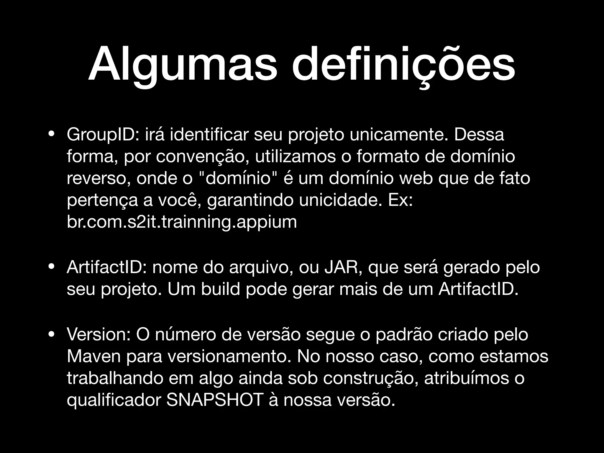 Algumas deﬁnições
• GroupID: irá identiﬁcar seu projeto unicamente. Dessa
forma, por convenção, utilizamos o formato de domínio
reverso, onde o "domínio" é um domínio web que de fato
pertença a você, garantindo unicidade. Ex:
br.com.s2it.trainning.appium

• ArtifactID: nome do arquivo, ou JAR, que será gerado pelo
seu projeto. Um build pode gerar mais de um ArtifactID.

• Version: O número de versão segue o padrão criado pelo
Maven para versionamento. No nosso caso, como estamos
trabalhando em algo ainda sob construção, atribuímos o
qualiﬁcador SNAPSHOT à nossa versão.
 