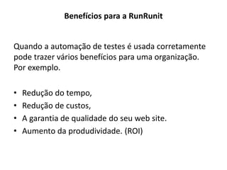 Benefícios para a RunRunit
Quando a automação de testes é usada corretamente
pode trazer vários benefícios para uma organização.
Por exemplo.
• Redução do tempo,
• Redução de custos,
• A garantia de qualidade do seu web site.
• Aumento da produdividade. (ROI)
 