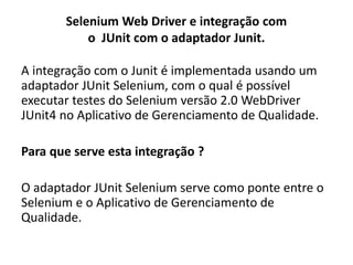 Selenium Web Driver e integração com
o JUnit com o adaptador Junit.
A integração com o Junit é implementada usando um
adaptador JUnit Selenium, com o qual é possível
executar testes do Selenium versão 2.0 WebDriver
JUnit4 no Aplicativo de Gerenciamento de Qualidade.
Para que serve esta integração ?
O adaptador JUnit Selenium serve como ponte entre o
Selenium e o Aplicativo de Gerenciamento de
Qualidade.
 