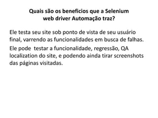 Quais são os beneficios que a Selenium
web driver Automação traz?
Ele testa seu site sob ponto de vista de seu usuário
final, varrendo as funcionalidades em busca de falhas.
Ele pode testar a funcionalidade, regressão, QA
localization do site, e podendo ainda tirar screenshots
das páginas visitadas.
 