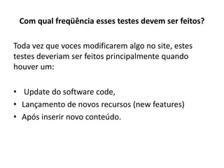 Com qual freqüência esses testes devem ser feitos?
Toda vez que voces modificarem algo no site, estes
testes deveriam ser feitos principalmente quando
houver um:
• Update do software code,
• Lançamento de novos recursos (new features)
• Após inserir novo conteúdo.
 