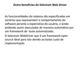 Outro beneficios do Selenium Web Driver
As funcionalidades do sistema são especificadas em
cenários que representam o comportamento do
software perante a expectativa do usuário, e ainda
podendo assim executadar de maneira automática por
um framework de teste automatizado.
O Selenium WebDriver que é um framework open
source ideal para isto devido ao baixo custo de
implementação
 
