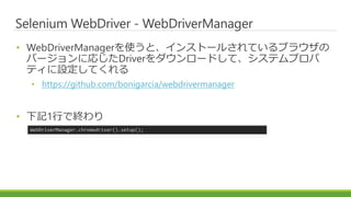 Selenium WebDriver - WebDriverManager
• WebDriverManagerを使うと、インストールされているブラウザの
バージョンに応じたDriverをダウンロードして、システムプロパ
ティに設定してくれる
• https://github.com/bonigarcia/webdrivermanager
• 下記1行で終わり
WebDriverManager.chromedriver().setup();
 
