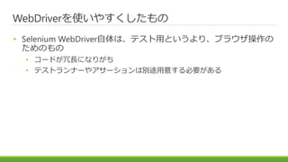 WebDriverを使いやすくしたもの
• Selenium WebDriver自体は、テスト用というより、ブラウザ操作の
ためのもの
• コードが冗長になりがち
• テストランナーやアサーションは別途用意する必要がある
 