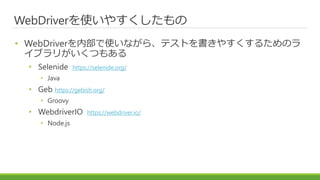 WebDriverを使いやすくしたもの
• WebDriverを内部で使いながら、テストを書きやすくするためのラ
イブラリがいくつもある
• Selenide https://selenide.org/
• Java
• Geb https://gebish.org/
• Groovy
• WebdriverIO https://webdriver.io/
• Node.js
 