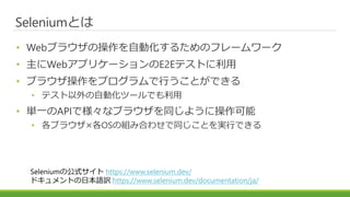 Seleniumとは
• Webブラウザの操作を自動化するためのフレームワーク
• 主にWebアプリケーションのE2Eテストに利用
• ブラウザ操作をプログラムで行うことができる
• テスト以外の自動化ツールでも利用
• 単一のAPIで様々なブラウザを同じように操作可能
• 各ブラウザ×各OSの組み合わせで同じことを実行できる
Seleniumの公式サイト https://www.selenium.dev/
ドキュメントの日本語訳 https://www.selenium.dev/documentation/ja/
 
