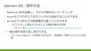Selenium IDE - 操作方法
• Selenium IDEを起動し、ブラウザ操作をレコーディング
• Assertもブラウザ上で右クリックから追加することができる
• for each や if文などの制御構文も書くことができる
• コマンドとして直接入力することで複雑な動きも実現
• コマンド一覧 https://docs.seleniumhq.org/selenium-ide/docs/en/api/commands/
• 一連の操作を繰り返し実行できる
• ファイル(*.side)としても保存できるので、再度開いて実行ということも可
能
 