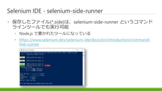 Selenium IDE - selenium-side-runner
• 保存したファイル(*.side)は、selenium-side-runner というコマンド
ラインツールでも実行可能
• Node.js で書かれたツールになっている
• https://www.selenium.dev/selenium-ide/docs/en/introduction/command-
line-runner
 