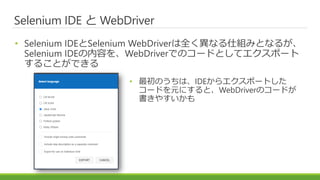 Selenium IDE と WebDriver
• Selenium IDEとSelenium WebDriverは全く異なる仕組みとなるが、
Selenium IDEの内容を、WebDriverでのコードとしてエクスポート
することができる
• 最初のうちは、IDEからエクスポートした
コードを元にすると、WebDriverのコードが
書きやすいかも
 