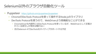 Selenium以外のブラウザ自動化ツール
• Puppeteer https://github.com/puppeteer/puppeteer
• ChromeのDevTools Protocolを使って操作するNode.jsのライブラリ
• DevTools Protocolを使うので、WebDriverより高機能なことができる
• ChromeDriverも内部的にはDevTools Protocolを使っているが、WebDriverとして定義さ
れている部分しか現状は触れない
• 次のSelenium 4でDevToolsをネイティブサポートする予定
 