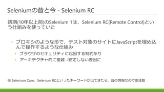 Seleniumの昔と今 - Selenium RC
初期(10年以上前)のSelenium 1は、Selenium RC(Remote Control)とい
う仕組みを使っていた
• プロキシのような形で、テスト対象のサイトにJavaScriptを埋め込
んで操作するような仕組み
• ブラウザのセキュリティに起因する制約あり
• アーキテクチャ的に複雑→安定しない要因に
※ Selenium Core、Selenium RCといったキーワードが出てきたら、昔の情報なので要注意
 