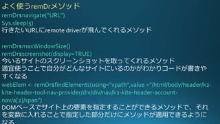 remDr$navigate(“URL”)
Sys.sleep(5)
行きたいURLにremote driverが飛んでくれるメソッド
remDr$maxWindowSize()
remDr$screenshot(display=TRUE)
今いるサイトのスクリーンショットを取ってくれるメソッド
適宜使うことで自分がどんなサイトにいるのかがわかりコードが書きや
すくなる
webElem <- remDr$findElements(using="xpath",value ="/html/body/header/k2-
kite-header-tool-nav-provider/div/div/nav/k2-kite-header-account-
nav/a[2]/span")
DOMベースでサイト上の要素を指定することができるメソッドで、それ
を変数に入れることで指定した部分だけにメソッドが適用できるように
よく使うremDrメソッド
 