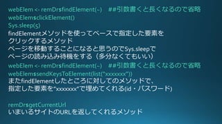 webElem <- remDr$findElement(~) ##引数書くと長くなるので省略
webElem$clickElement()
Sys.sleep(5)
findElementメソッドを使ってベースで指定した要素を
クリックするメソッド
ページを移動することになると思うのでSys.sleepで
ページの読み込み待機をする（多分なくてもいい）
webElem <- remDr$findElement(~) ##引数書くと長くなるので省略
webElem$sendKeysToElement(list(“xxxxxxx”))
またfindElementしたところに対してのメソッドで、
指定した要素を”xxxxxxx”で埋めてくれる(id・パスワード)
remDr$getCurrentUrl
いまいるサイトのURLを返してくれるメソッド
 
