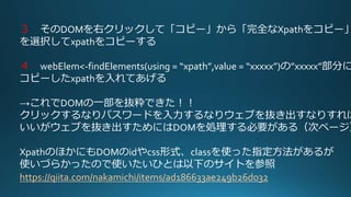 ３ そのDOMを右クリックして「コピー」から「完全なXpathをコピー」
を選択してxpathをコピーする
４ webElem<-findElements(using = “xpath”,value = “xxxxx”)の”xxxxx”部分に
コピーしたxpathを入れてあげる
→これでDOMの一部を抜粋できた！！
クリックするなりパスワードを入力するなりウェブを抜き出すなりすれば
いいがウェブを抜き出すためにはDOMを処理する必要がある（次ページ）
XpathのほかにもDOMのidやcss形式、classを使った指定方法があるが
使いづらかったので使いたいひとは以下のサイトを参照
https://qiita.com/nakamichi/items/ad186633ae249b26d032
 