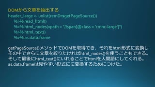 DOMから文章を抽出する
header_large <- unlist(remDr$getPageSource())
%>% read_html()
%>% html_nodes(xpath = "//span[@class = 'cmnc-large']")
%>% html_text()
%>% as.data.frame
getPageSource()メソッドでDOMを取得でき、それをhtml形式に変換し
その中でさらに文章を絞りたければhtml_nodes()を使うこともできる。
そして最後にhtml_text()にいれることでhtmlを人間語にしてくれる。
as.data.frameは見やすい形式にに変換するためにつけた。
 